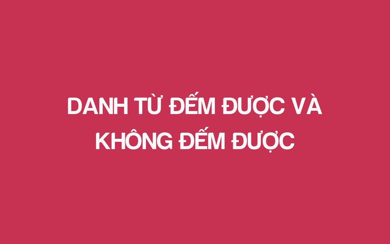 DANH TỪ ĐẾM ĐƯỢC VÀ  KHÔNG ĐẾM ĐƯỢC